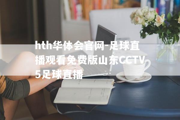 hth华体会官网-足球直播观看免费版山东CCTV5足球直播