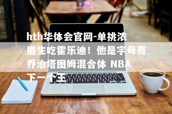 hth华体会官网-单挑浓眉生吃霍乐迪！他是字母哥乔治塔图姆混合体 NBA下一个王