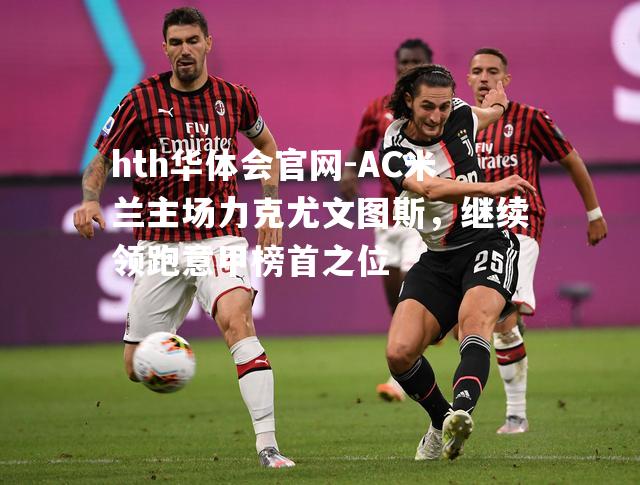 AC米兰主场力克尤文图斯，继续领跑意甲榜首之位