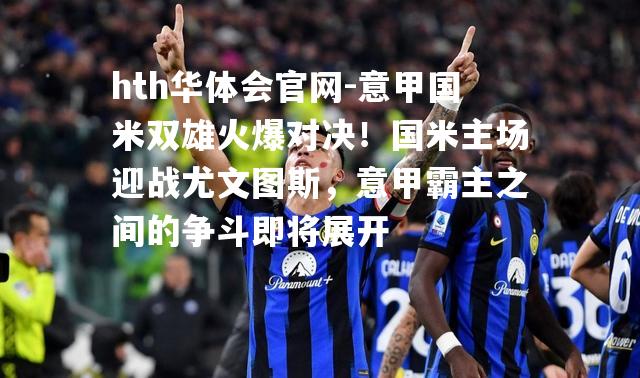 意甲国米双雄火爆对决！国米主场迎战尤文图斯，意甲霸主之间的争斗即将展开