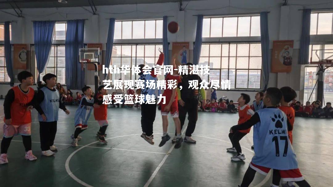 精湛技艺展现赛场精彩，观众尽情感受篮球魅力